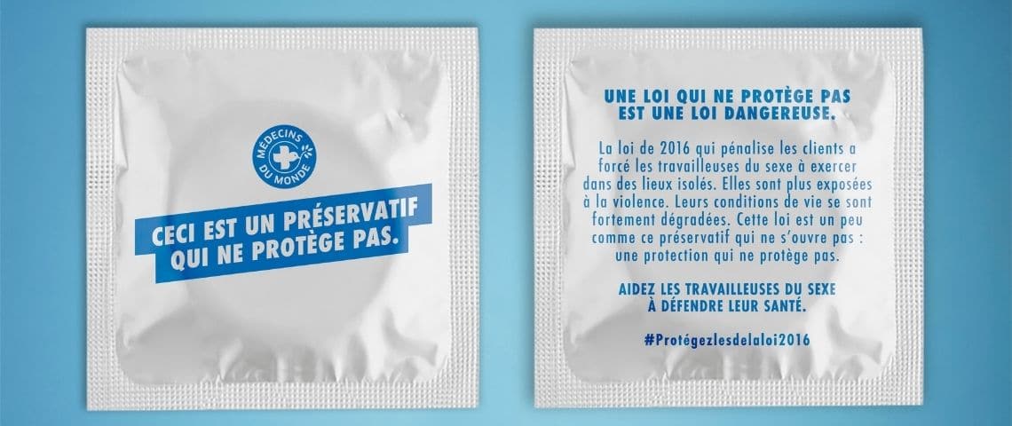 Pour dénoncer la loi de pénalisation des clients de 2016, Médecins du Monde et l’agence Marcel lancent le préservatif inouvrable : un symbole fort pour interpeller et sensibiliser à la gravité du sujet. Préservatif avec les message suivants : - Ceci est un préservatif qui ne protège pas - et - Une loi qui ne protège pas est une loi dangereuse -